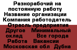 Разнорабочий на постоянную работу › Название организации ­ Компания-работодатель › Отрасль предприятия ­ Другое › Минимальный оклад ­ 1 - Все города Работа » Вакансии   . Московская обл.,Дубна г.